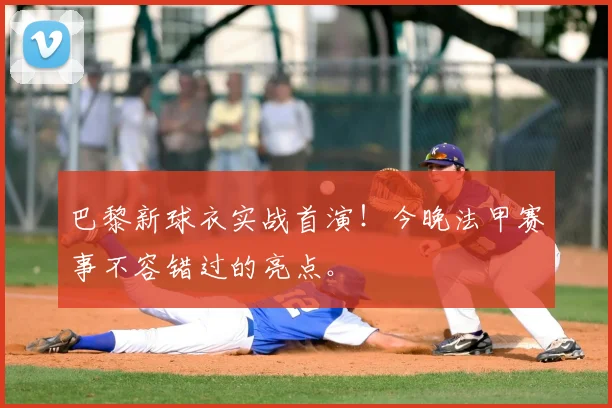 巴黎新球衣实战首演！今晚法甲赛事不容错过的亮点。
