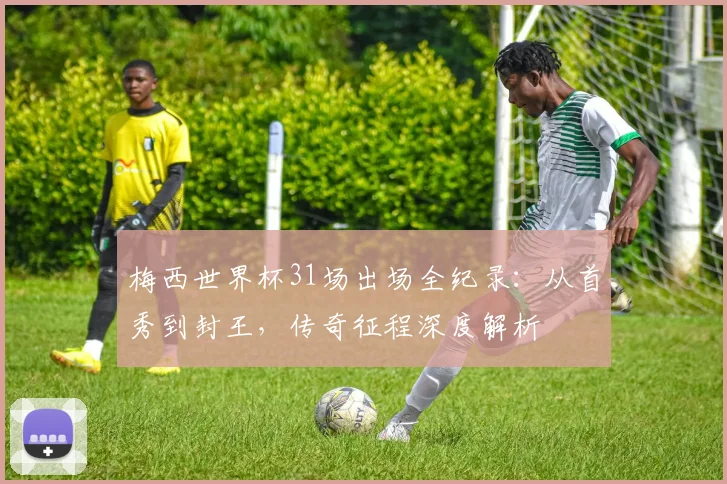 梅西世界杯31场出场全纪录:从首秀到封王,传奇征程深度解析