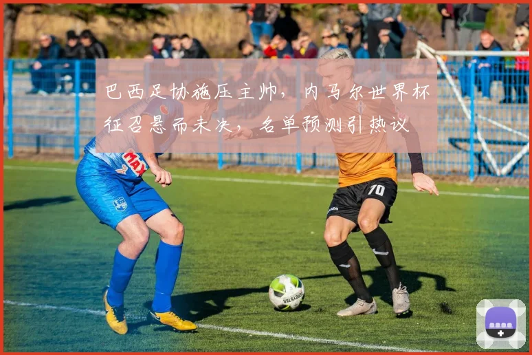 巴西足协施压主帅,内马尔世界杯征召悬而未决,名单预测引热议