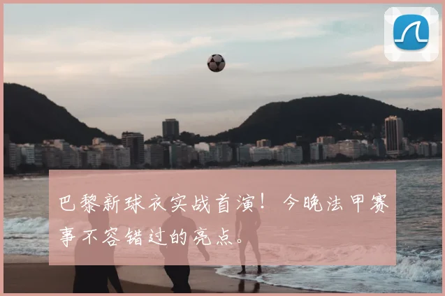 巴黎新球衣实战首演！今晚法甲赛事不容错过的亮点。