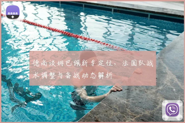 德尚谈姆巴佩新季定位,法国队战术调整与备战动态解析