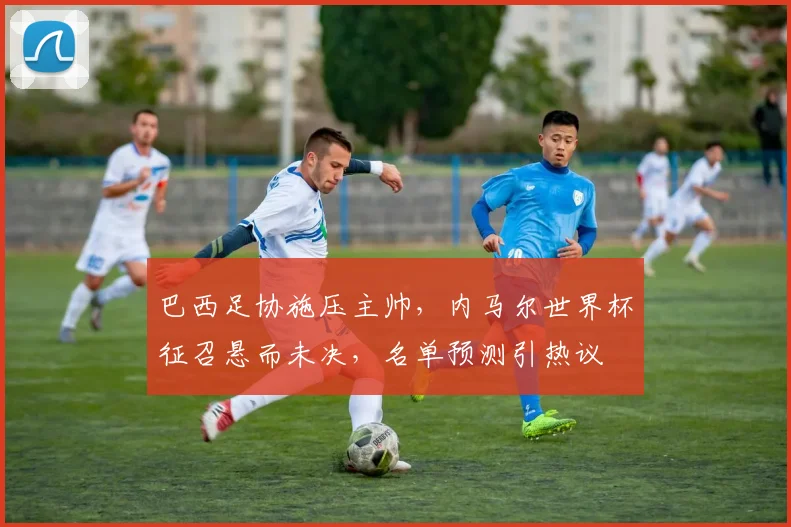 巴西足协施压主帅,内马尔世界杯征召悬而未决,名单预测引热议