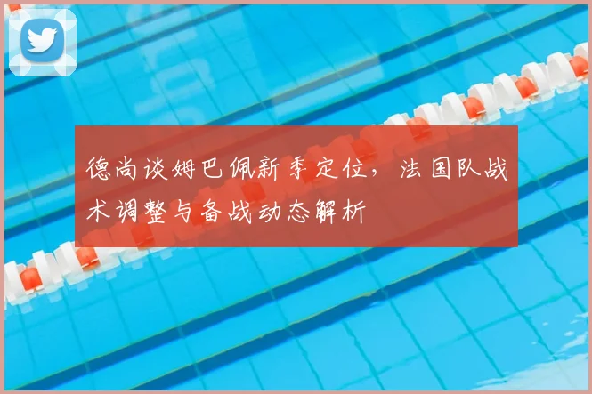 德尚谈姆巴佩新季定位,法国队战术调整与备战动态解析