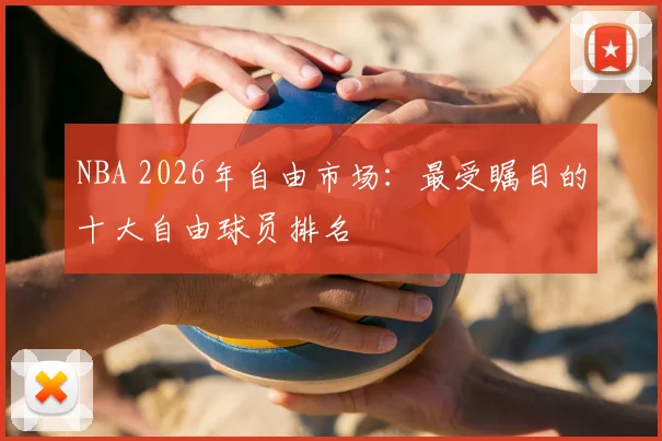 NBA 2026年自由市场:最受瞩目的十大自由球员排名