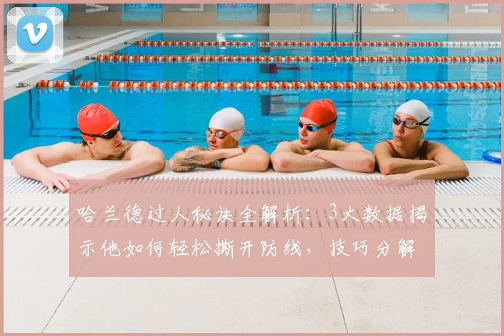 哈兰德过人秘诀全解析:3大数据揭示他如何轻松撕开防线,技巧分解一看就会