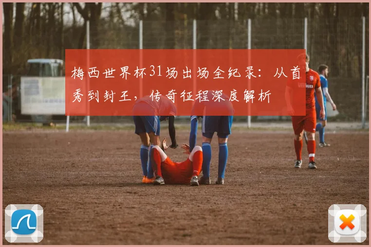 梅西世界杯31场出场全纪录:从首秀到封王,传奇征程深度解析